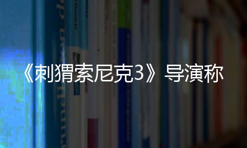 《刺猬索尼克3》導演稱基努演夏特選角完美：很有深度