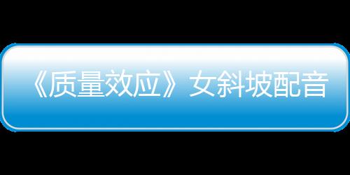 《質(zhì)量效應(yīng)》女斜坡配音：原版配音應(yīng)該回歸真人劇