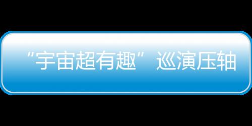 “宇宙超有趣”巡演壓軸登場！《2025世運極限版》勇闖超級戶外舞臺 告五人喊話要“超越極限”！