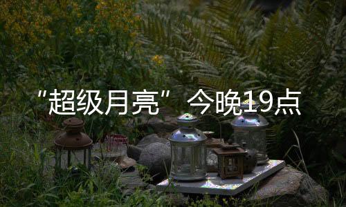 “超級月亮”今晚19點(diǎn)上演：年度最大滿月 千萬別錯(cuò)過