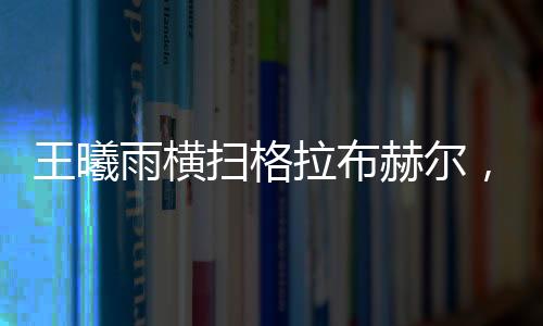 王曦雨橫掃格拉布赫爾，展現絕對實力，一舉晉級賽事新高點