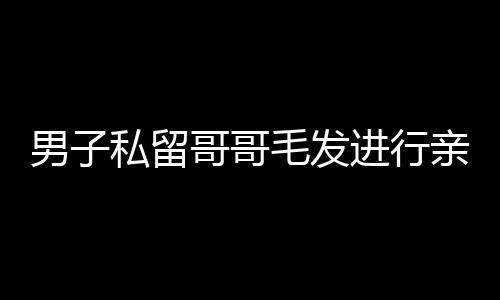 男子私留哥哥毛發進行親子鑒定，親情與法律的交織