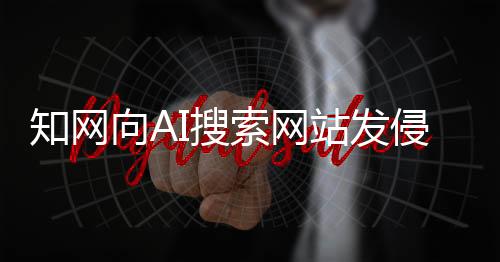 知網向AI搜索網站發侵權告知函！網友：吃相太難看