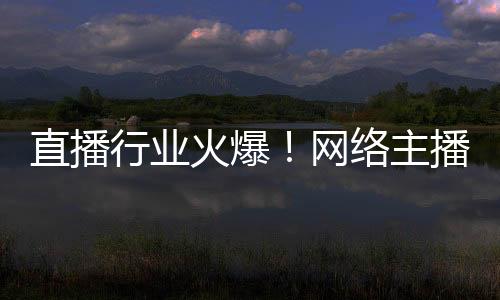 直播行業火爆！網絡主播正式成國家新職業：還能享技能培訓補貼