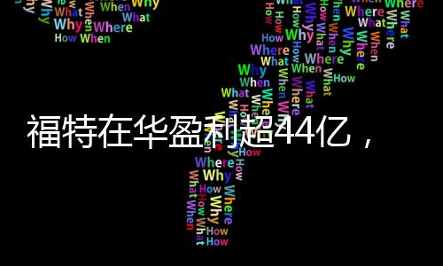 福特在華盈利超44億，強勁表現(xiàn)揭示一線生機