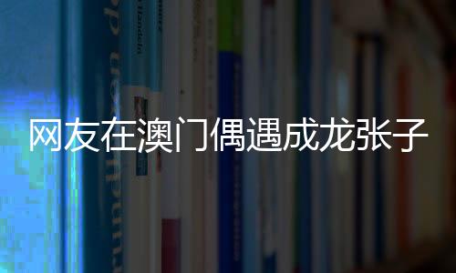 網友在澳門偶遇成龍張子楓，巨星與新生代影星的邂逅