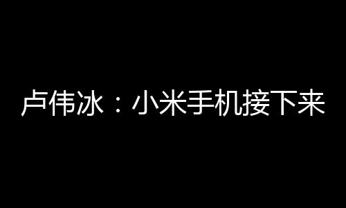 盧偉冰：小米手機接下來將重點突破6000元以上價位段