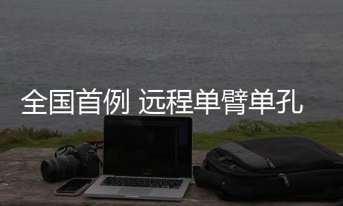 全國首例 遠程單臂單孔機器人手術在拉薩成功完成