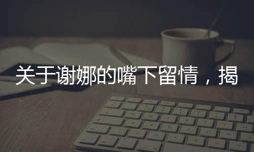 關(guān)于謝娜的嘴下留情，揭示背后的深層故事一文深度解讀