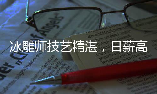 冰雕師技藝精湛，日薪高達3500元——探尋冰雕行業的魅力與價值