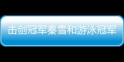 擊劍冠軍秦雪和游泳冠軍劉湘被指擦邊 她們這么回應