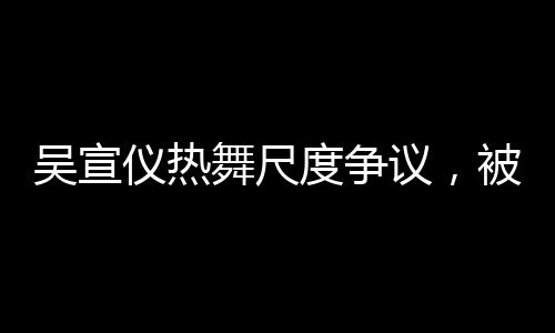 吳宣儀熱舞尺度爭議，被指擦邊引熱議