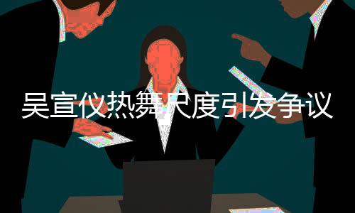 吳宣儀熱舞尺度引發爭議，被指責擦邊球行為