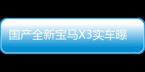 國產全新寶馬X3實車曝光，豪華SUV新標桿震撼登場