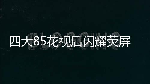 四大85花視后閃耀熒屏