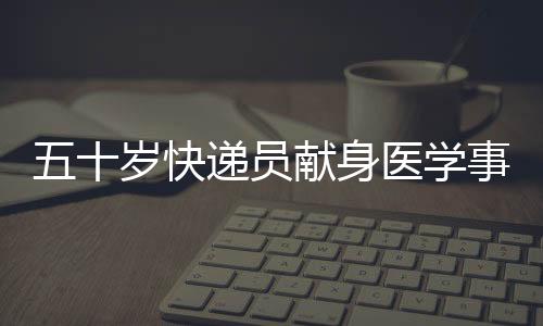 五十歲快遞員獻身醫學事業，成為光榮的大體老師