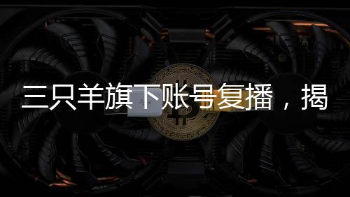 三只羊旗下賬號復播，揭開直播新篇章