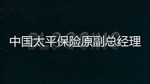 中國太平保險原副總經理肖星獲無期，重大案件揭示企業高管職責與法制建設的緊迫性