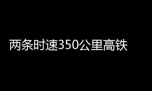 兩條時速350公里高鐵新線，有重要進展