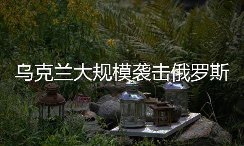 烏克蘭大規(guī)模襲擊俄羅斯境內，一場復雜的地緣政治沖突