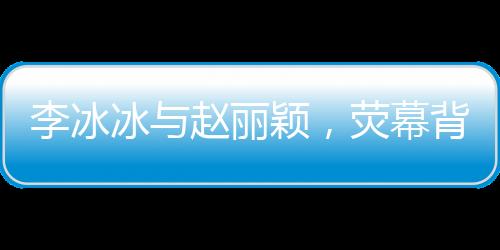 李冰冰與趙麗穎，熒幕背后的姐妹情深