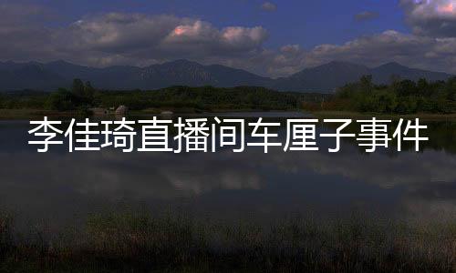 李佳琦直播間車厘子事件引發(fā)網友熱議，一場直播翻車的反思與啟示