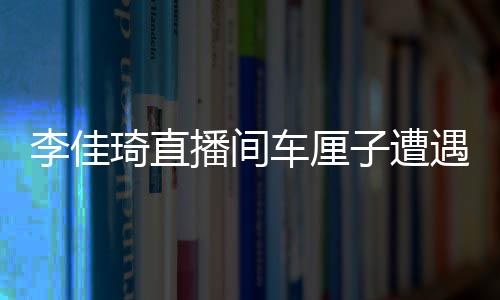 李佳琦直播間車厘子遭遇網友集體吐槽翻車事件深度剖析