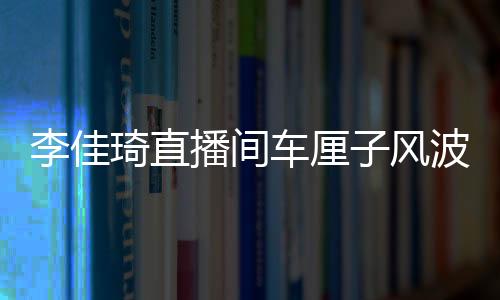 李佳琦直播間車厘子風波，網紅帶貨遭遇翻車事件