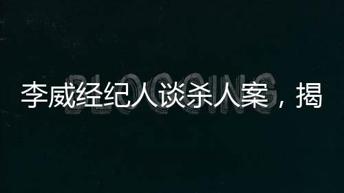 李威經(jīng)紀(jì)人談殺人案，揭示案件內(nèi)幕與司法公正的重要性