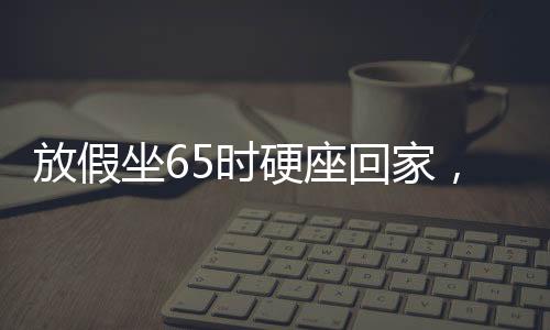 放假坐65時硬座回家，漫長旅程中的堅持與期待