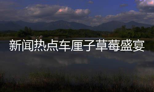 新聞熱點(diǎn)車?yán)遄硬葺⒀鐔⒛唬咝詢r(jià)比時(shí)刻盡在眼前！