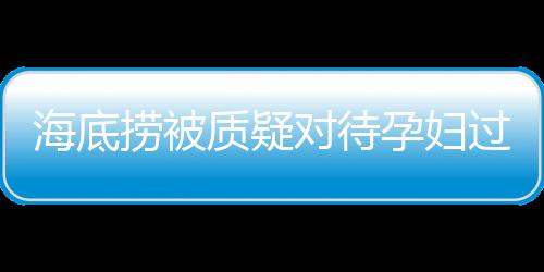 海底撈被質疑對待孕婦過于吝嗇，公司回應