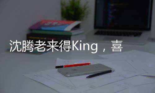 沈騰老來得King，喜劇巨星的逆襲之路