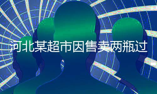 河北某超市因售賣兩瓶過期啤酒被罰兩萬元——食品安全不容小覷