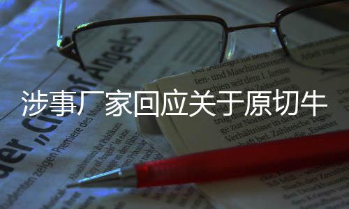 涉事廠家回應關于原切牛肉卷疑合成肉事件