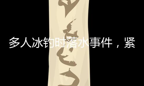 多人冰釣時(shí)落水事件，緊急救援與警示呼吁結(jié)合分析