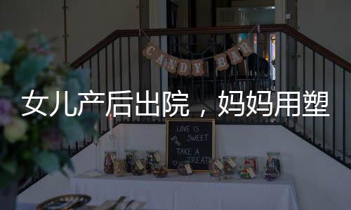 女兒產后出院，媽媽用塑料袋細心打包——溫暖之中的產后護理之道