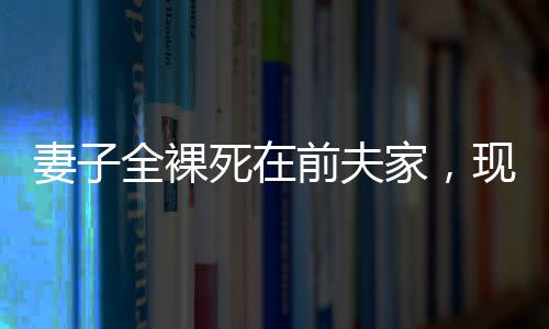 妻子全裸死在前夫家，現(xiàn)任丈夫拒付喪葬費——悲劇背后的復(fù)雜情感與法律責(zé)任探究