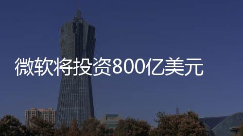 微軟將投資800億美元發展AI技術：美國AI黃金機會