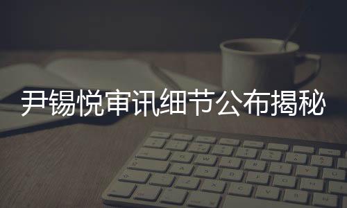 尹錫悅審訊細節公布揭秘案件內幕