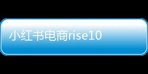 小紅書電商rise100榜單發布，揭曉年度百大電商影響力品牌