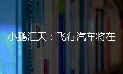 小鵬匯天：飛行汽車將在2026年量產交付