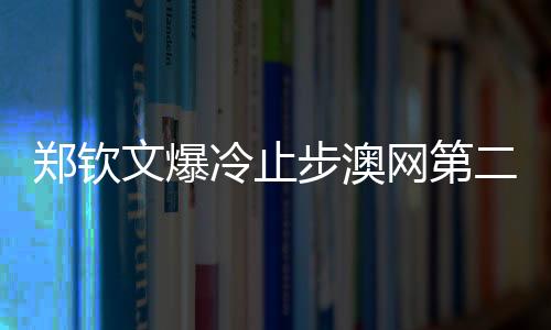 鄭欽文爆冷止步澳網第二輪