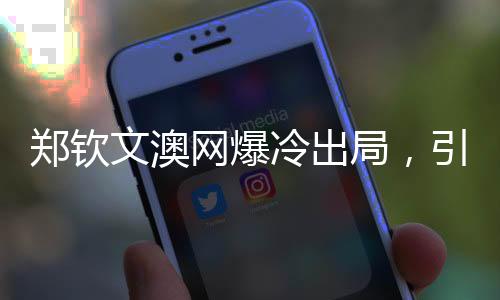 鄭欽文澳網(wǎng)爆冷出局，引發(fā)熱議與反思