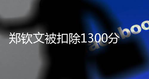 鄭欽文被扣除1300分，引起熱議