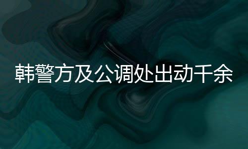 韓警方及公調處出動千余人逮捕尹錫悅，引發社會關注