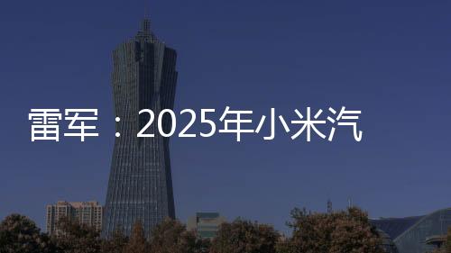 雷軍：2025年小米汽車工廠逐步開放參觀