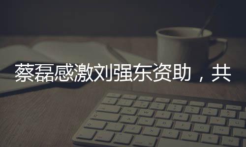 蔡磊感激劉強東資助，共創公益新篇章