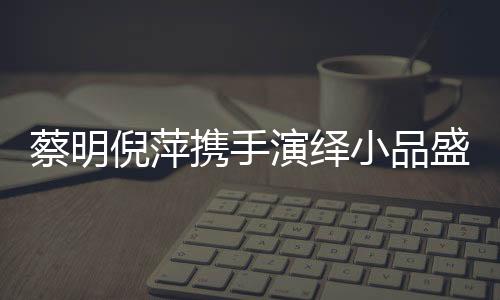 蔡明倪萍攜手演繹小品盛宴，舞臺上的璀璨瞬間