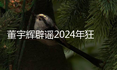 董宇輝辟謠2024年狂賺28億，揭開真相，澄清不實傳聞